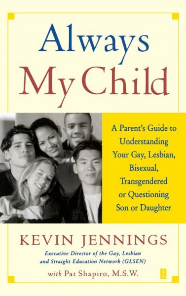 Always my child : a parent's guide to understanding your gay, lesbian, bisexual, transgendered, or questioning son or daughter / Kevin Jennings with Pat Shapiro.