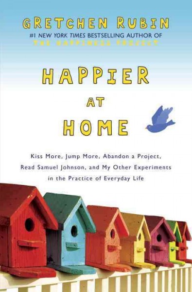 Happier at home : kiss more, jump more, abandon a project, read Samuel Johnson, and my other experiments in the practice of everyday life / Gretchen Rubin.
