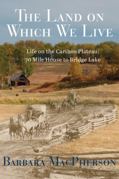 The land on which we live : life on the Cariboo Plateau : 70 Mile House to Bridge Lake / Barbara MacPherson.