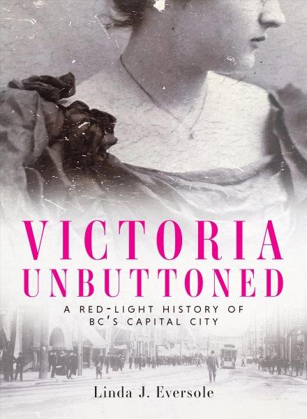 Victoria unbuttoned : a red-light history of BC's capital city / Linda J. Eversole.