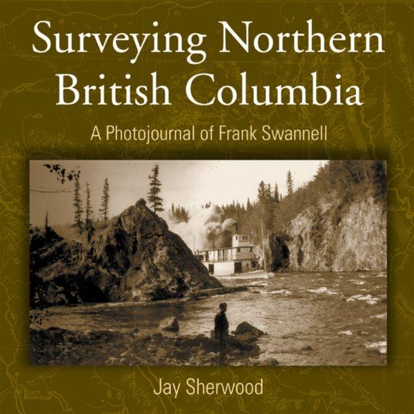 Surveying Northern British Columbia : a photojournal of Frank Swannell : a photojournal of Frank Swannell / Jay Sherwood.